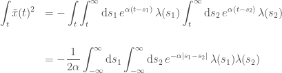 \begin{array}{rl}\displaystyle \int_t \tilde{x}(t)^2 & \displaystyle = - \int_t \int_{t}^\infty \mathrm{d} s_1 \,e^{\alpha(t-s_1)}\, \lambda(s_1) \int_{t}^\infty \mathrm{d} s_2 \,e^{\alpha(t-s_2)}\, \lambda(s_2) \\[1cm] & \displaystyle = - \frac{1}{2\alpha}\int_{-\infty}^\infty \mathrm{d} s_1 \int_{-\infty}^\infty \mathrm{d} s_2 \,e^{-\alpha|s_1-s_2|}\, \lambda(s_1) \lambda(s_2) \end{array}