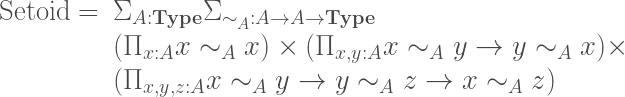 \begin{array}{rl}\mathrm{Setoid}=&\Sigma_{A:{\bf Type}}\Sigma_{\sim_A:A\to A\to{\bf Type}}\\&(\Pi_{x:A}x\sim_A x)\times(\Pi_{x,y:A}x\sim_A y \to y\sim_A x)\times\\&(\Pi_{x,y,z:A}x\sim_A y \to y\sim_A z \to x\sim_A z)\end{array}