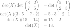 \begin{array}{rl} \det(X) \det \begin{pmatrix} 3&2\\ 7&5 \end{pmatrix} &= \det \begin{pmatrix} 5&1\\ 2&3 \end{pmatrix}\\ \det(X) (3 \cdot 5 -7 \cdot 2) &= 5 \cdot 3 -2 \cdot 1\\ \det(X) (15 -14) &= 15 -2\\ \det(X) &= 13. \end{array}