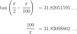 \begin{array}{rl} \tan\left(\cfrac{\pi}{2}-\cfrac{\pi}{100}\right)&= 31.82051595\dots\\\\ \cfrac{100}{\pi} &=31.83098862\dots \end{array}