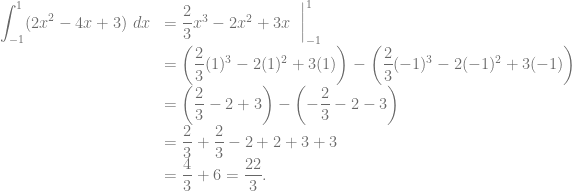 \begin{array}{rl} {\displaystyle \int_{-1}^1 (2x^2-4x+3)~dx} &= \dfrac{2}{3}x^3 - 2x^2 +3x~\mathrel{\bigg|}_{-1}^1\\ &= \left( \dfrac{2}{3}(1)^3 - 2(1)^2 +3(1) \right) -\left( \dfrac{2}{3}(-1)^3 - 2(-1)^2 +3(-1) \right)\\ &= \left( \dfrac{2}{3} - 2 +3 \right) -\left( -\dfrac{2}{3} - 2 -3 \right)\\ &= \dfrac{2}{3}+\dfrac{2}{3}-2+2+3+3\\ &= \dfrac{4}{3}+6 = \dfrac{22}{3}. \end{array}