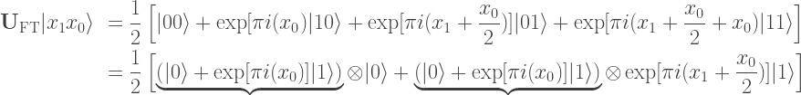 \begin{array}{rl}  \mathbf{U}_\mathrm{FT} |x_1x_0\rangle &= \displaystyle \frac{1}{2}\left[|00\rangle + \exp[\pi i(x_0)|10\rangle + \exp[\pi i(x_1 + \frac{x_0}{2})]|01\rangle + \exp[\pi i(x_1+ \frac{x_0}{2} + x_0)|11\rangle\right]\\[10px]  &= \displaystyle \frac{1}{2}\left[\underbrace{\left(|0\rangle + \exp[\pi i(x_0)]|1\rangle\right)}\otimes|0\rangle + \underbrace{\left(|0\rangle + \exp[\pi i(x_0)]|1\rangle \right)}\otimes\exp[\pi i(x_1 + \frac{x_0}{2})]|1\rangle\right]  \end{array}    