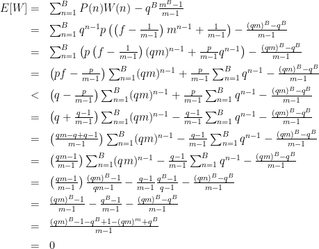 \begin{array}{rl}  E[W]=&\sum_{n=1}^BP(n)W(n)-q^B\frac{m^B-1}{m-1}\\[2mm]  =&\sum_{n=1}^Bq^{n-1}p\left(\left(f-\frac{1}{m-1}\right)m^{n-1}+\frac{1}{m-1}\right)-\frac{(qm)^B-q^B}{m-1}\\[2mm]  =&\sum_{n=1}^B\left(p\left(f-\frac{1}{m-1}\right)(qm)^{n-1}+\frac{p}{m-1}q^{n-1}\right)-\frac{(qm)^B-q^B}{m-1}\\[2mm]  =&\left(pf-\frac{p}{m-1}\right)\sum_{n=1}^B(qm)^{n-1}+\frac{p}{m-1}\sum_{n=1}^Bq^{n-1}-\frac{(qm)^B-q^B}{m-1}\\[2mm]  <&\left(q-\frac{p}{m-1}\right)\sum_{n=1}^B(qm)^{n-1}+\frac{p}{m-1}\sum_{n=1}^Bq^{n-1}-\frac{(qm)^B-q^B}{m-1}\\[2mm]  =&\left(q+\frac{q-1}{m-1}\right)\sum_{n=1}^B(qm)^{n-1}-\frac{q-1}{m-1}\sum_{n=1}^Bq^{n-1}-\frac{(qm)^B-q^B}{m-1}\\[2mm]  =&\left(\frac{qm-q+q-1}{m-1}\right)\sum_{n=1}^B(qm)^{n-1}-\frac{q-1}{m-1}\sum_{n=1}^Bq^{n-1}-\frac{(qm)^B-q^B}{m-1}\\[2mm]  =&\left(\frac{qm-1}{m-1}\right)\sum_{n=1}^B(qm)^{n-1}-\frac{q-1}{m-1}\sum_{n=1}^Bq^{n-1}-\frac{(qm)^B-q^B}{m-1}\\[2mm]  =&\left(\frac{qm-1}{m-1}\right)\frac{(qm)^B-1}{qm-1}-\frac{q-1}{m-1}\frac{q^B-1}{q-1}-\frac{(qm)^B-q^B}{m-1}\\[2mm]  =&\frac{(qm)^B-1}{m-1}-\frac{q^B-1}{m-1}-\frac{(qm)^B-q^B}{m-1}\\[2mm]  =&\frac{(qm)^B-1-q^B+1-(qm)^m+q^B}{m-1}\\[2mm]  =&0  \end{array}