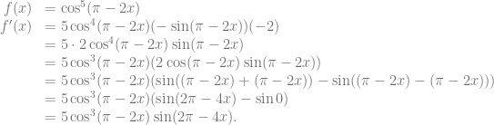\begin{array}{rl} f(x) &= \cos^5 (\pi-2x)\\ f'(x) &= 5 \cos^4 (\pi-2x) (-\sin (\pi-2x)) (-2)\\ &= 5 \cdot 2 \cos^4 (\pi-2x) \sin (\pi-2x)\\ &= 5 \cos^3 (\pi-2x) (2 \cos (\pi-2x) \sin (\pi-2x))\\ &= 5 \cos^3 (\pi-2x) (\sin ((\pi-2x)+(\pi-2x)) -\sin ((\pi-2x)-(\pi-2x)))\\ &= 5 \cos^3 (\pi-2x) (\sin (2\pi-4x) -\sin 0)\\ &= 5 \cos^3 (\pi-2x) \sin (2\pi-4x). \end{array}