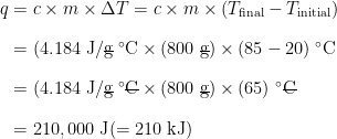 \begin{array} {r@ {{}={}} l} q & c \times m \times \Delta T = c \times m \times (T_{\text{final}} - T_{\text{initial}}) \\[1em] & (4.184 \;\text{J/}\rule[0.25ex]{0.5em}{0.1ex}\hspace{-0.5em}\text{g} \;^\circ\text{C} \times (800 \;\rule[0.25ex]{0.5em}{0.1ex}\hspace{-0.5em}\text{g}) \times (85 - 20) \;^\circ\text{C} \\[1em] & (4.184 \;\text{J/}\rule[0.25ex]{0.5em}{0.1ex}\hspace{-0.5em}\text{g} \;^\circ\rule[0.5ex]{0.75em}{0.1ex}\hspace{-0.75em}\text{C} \times (800 \;\rule[0.25ex]{0.5em}{0.1ex}\hspace{-0.5em}\text{g}) \times (65) \;^\circ\rule[0.5ex]{0.75em}{0.1ex}\hspace{-0.75em}\text{C} \\[1em] & 210,000 \;\text{J} (= 210 \;\text{kJ}) \end{array}