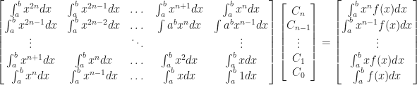 \begin{bmatrix} \int_a^b x^{2n} dx & \int_a^b x^{2n-1} dx & \dots & \int_a^b x^{n+1} dx & \int_a^b x^n dx \\ \int_a^b x^{2n-1} dx & \int_a^b x^{2n-2} dx & \dots & \int a^b x^n dx & \int a^b x^{n-1} dx \\ \vdots & & \ddots & & \vdots \\ \int_a^b x^{n+1} dx & \int_a^b x^n dx & \dots & \int_a^b x^2 dx & \int_a^b x dx \\ \int_a^b x^n dx & \int_a^b x^{n-1} dx & \dots & \int_a^b x dx & \int_a^b 1 dx \end{bmatrix} \begin{bmatrix} C_n \\ C_{n-1} \\ \vdots \\ C_1 \\ C_0 \end{bmatrix} = \begin{bmatrix} \int_a^b x^n f(x) dx \\ \int_a^b x^{n-1} f(x) dx \\ \vdots \\ \int_a^b x f(x) dx \\ \int_a^b f(x) dx \end{bmatrix} 