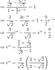 \begin{gathered} \Rightarrow \frac{{\frac{3}{{\sqrt 2 }} - \frac{{3{e^{ - \alpha }}}}{{\sqrt 2 }}}}{{1 + \frac{9}{2}{e^{ - \alpha }}}} = 1 \hfill \\ \Rightarrow \frac{3}{{\sqrt 2 }} - \frac{{3{e^{ - \alpha }}}}{{\sqrt 2 }} = 1 + \frac{9}{2}{e^{ - \alpha }} \hfill \\ \Rightarrow \frac{3}{{\sqrt 2 }}{e^\alpha } - \frac{3}{{\sqrt 2 }} = {e^\alpha } + \frac{9}{2} \hfill \\ \Rightarrow {e^\alpha } = \frac{{\frac{9}{2} + \frac{3}{{\sqrt 2 }}}}{{\frac{3}{{\sqrt 2 }} - 1}} \hfill \\ \Rightarrow {e^\alpha } = \frac{3}{{\sqrt 2 }}\left( {\frac{{3 + \sqrt 2 }}{{3 - \sqrt 2 }}} \right) \hfill \\  \end{gathered} 
