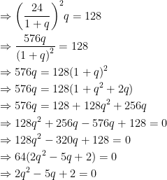 \begin{gathered} \Rightarrow {\left( {\frac{{24}}{{1 + q}}} \right)^2}q = 128 \hfill \\ \Rightarrow \frac{{576q}}{{{{(1 + q)}^2}}} = 128 \hfill \\ \Rightarrow 576q = 128{(1 + q)^2} \hfill \\ \Rightarrow 576q = 128(1 + {q^2} + 2q) \hfill \\ \Rightarrow 576q = 128 + 128{q^2} + 256q \hfill \\ \Rightarrow 128{q^2} + 256q - 576q + 128 = 0 \hfill \\ \Rightarrow 128{q^2} - 320q + 128 = 0 \hfill \\ \Rightarrow 64(2{q^2} - 5q + 2) = 0 \hfill \\ \Rightarrow 2{q^2} - 5q + 2 = 0 \hfill \\ \end{gathered} 
