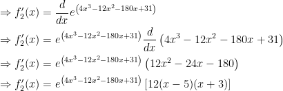 \begin{gathered} \Rightarrow f_2'(x) = \frac{d}{{dx}}{e^{\left( {4{x^3} - 12{x^2} - 180x + 31} \right)}} \hfill \\ \Rightarrow f_2'(x) = {e^{\left( {4{x^3} - 12{x^2} - 180x + 31} \right)}}\frac{d}{{dx}}\left( {4{x^3} - 12{x^2} - 180x + 31} \right) \hfill \\ \Rightarrow f_2'(x) = {e^{\left( {4{x^3} - 12{x^2} - 180x + 31} \right)}}\left( {12{x^2} - 24x - 180} \right) \hfill \\ \Rightarrow f_2'(x) = {e^{\left( {4{x^3} - 12{x^2} - 180x + 31} \right)}}\left[ {12(x - 5)(x + 3)} \right] \hfill \\ \end{gathered} 