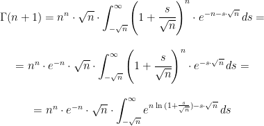 \begin{matrix} \displaystyle{\Gamma (n+1)=n^n \cdot \sqrt{n} \cdot \int_{-\sqrt{n}}^{\infty} \left ( 1+\cfrac{s}{\sqrt{n}} \right )^n \cdot e^{-n-s \cdot \sqrt{n}} \, ds} =  \\ \\ =n^n \cdot e^{-n} \cdot \sqrt{n} \cdot \displaystyle{\int_{-\sqrt{n}}^{\infty} \left ( 1+\cfrac{s}{\sqrt{n}} \right )^n \cdot e^{-s \cdot \sqrt{n}} \, ds}= \\ \\ =n^n \cdot e^{-n} \cdot \sqrt{n} \cdot \displaystyle{\int_{-\sqrt{n}}^{\infty} e^{n \, \ln{(1+\frac{s}{\sqrt{n}})}-s \cdot \sqrt{n}} \, ds} \end{matrix}