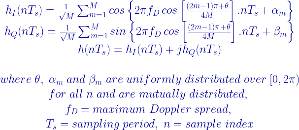 \begin{matrix} h_{I}(nT_{s})=\frac{1}{\sqrt{M}}\sum_{m=1}^{M}cos\left \{ 2\pi f_{D}\,cos\left [ \frac{(2m-1)\pi + \theta}{4M} \right ].nT_{s}+\alpha_{m} \right \}\\ h_{Q}(nT_{s})=\frac{1}{\sqrt{M}}\sum_{m=1}^{M}sin\left \{ 2\pi f_{D}\,cos\left [ \frac{(2m-1)\pi + \theta}{4M} \right ].nT_{s}+\beta_{m} \right \} \\ h(nT_{s}) = h_{I}(nT_{s})+jh_{Q}(nT_{s}) \\\\ where \; \theta , \; \alpha_{m} \; and \; \beta_{m}\; are\; uniformly \;distributed\; over\; [0,2\pi)\\ for \;all\; n \;and\; are\; mutually\; distributed , \; \\ f_{D} = maximum\; Doppler\; spread, \; \\ T_{s}=sampling\; period, \; n=sample \; index \end{matrix} 
