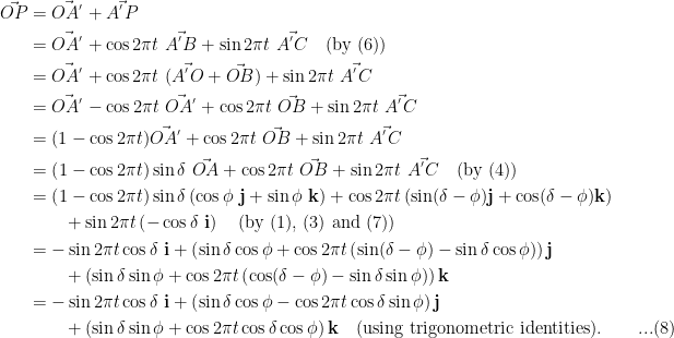 \displaystyle\begin{aligned}\vec{OP} &= \vec{OA^{'}} + \vec{A^{'}P}\\&= \vec{OA^{'}} + \cos  2\pi t\ \vec{A^{'}B} + \sin  2 \pi t\ \vec{A^{'}C}\quad \text{(by (6))}\\&=\vec{OA^{'}} + \cos  2\pi t\ (\vec{A^{'}O} + \vec{OB}) + \sin  2 \pi t\ \vec{A^{'}C}\\&= \vec{OA^{'}} - \cos  2\pi t\ \vec{OA^{'}} + \cos  2\pi t\ \vec{OB} + \sin  2 \pi t\ \vec{A^{'}C}\\&= (1- \cos  2\pi t) \vec{OA^{'}} + \cos  2\pi t\ \vec{OB} + \sin  2 \pi t\ \vec{A^{'}C}\\&=\left(1 - \cos  2\pi t \right)\sin \delta\ \vec{OA} + \cos  2\pi t\ \vec{OB} + \sin  2 \pi t\ \vec{A^{'}C}\quad\text{(by (4))}\\&=\left(1 - \cos  2\pi t \right)\sin \delta \left(\cos \phi\  \mathbf{j} + \sin \phi\  \mathbf{k}\right) + \cos  2\pi t \left(\sin (\delta - \phi) \mathbf{j} + \cos (\delta - \phi) \mathbf{k} \right)\\&\quad\quad +  \sin  2 \pi t \left(-\cos \delta\ \mathbf{i} \right)\quad\text{(by (1), (3) and (7))}\\&=-\sin 2\pi t \cos \delta\ \mathbf{i} + \left(\sin \delta \cos \phi + \cos 2\pi t \left( \sin (\delta - \phi ) - \sin \delta \cos \phi \right) \right) \mathbf{j}\\&\quad\quad + \left( \sin \delta \sin \phi + \cos 2 \pi t \left( \cos (\delta - \phi ) - \sin \delta \sin \phi \right) \right) \mathbf{k}\\&=-\sin 2\pi t \cos \delta\ \mathbf{i} + \left( \sin \delta \cos \phi - \cos 2\pi t \cos \delta \sin \phi \right) \mathbf{j}\\&\quad\quad + \left(\sin \delta \sin \phi + \cos 2 \pi t \cos \delta \cos \phi  \right) \mathbf{k}\quad\text{(using trigonometric identities).}\quad\quad ...(8)\end{aligned}