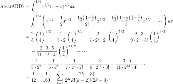 \displaystyle\begin{aligned}  \hbox{Area(ABD)}&=\int_0^{1/4}x^{1/2}(1-x)^{1/2}dx\\  &=\int_0^{1/4}\left(x^{1/2}-\frac{1}{2}x^{3/2}+\frac{\left(\frac{1}{2}\right)\left(-\frac{1}{2}\right)}{2!}x^{5/2}-\frac{\left(\frac{1}{2}\right)\left(-\frac{1}{2}\right)\left(-\frac{3}{2}\right)}{3!}x^{7/2}+\cdots\right)dx\\  &=\frac{2}{3}\left(\frac{1}{4}\right)^{3/2}-\frac{2}{5\cdot 2}\left(\frac{1}{4}\right)^{5/2}-\frac{2}{7\cdot 2^2\cdot 2!}\left(\frac{1}{4}\right)^{7/2}-\frac{2\cdot 3}{9\cdot 2^3\cdot 3!}\left(\frac{1}{4}\right)^{9/2}\\  &~~~~-\frac{2\cdot 3\cdot 5}{11\cdot 2^4\cdot 4!}\left(\frac{1}{4}\right)^{11/2}-\cdots\\  &=\frac{1}{3\cdot 2^2}-\frac{1}{5\cdot 2^5}-\frac{1}{7\cdot 2^8\cdot 2!}-\frac{3}{9\cdot 2^{11}\cdot 3!}-\frac{3\cdot 5}{11\cdot 2^{14}\cdot 4!}-\cdots\\  &=\frac{1}{12}-\frac{1}{160}-\sum_{k=2}^\infty\frac{(2k-3)!}{2^{4k}k!(k-2)!(2k+3)}.  \end{aligned} 