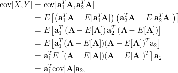 \displaystyle\begin{aligned}  \hbox{cov}[X,Y]&=\hbox{cov}[\mathbf{a}_1^T\mathbf{A},\mathbf{a}_2^T\mathbf{A}]\\  &=E\left[\left(\mathbf{a}_1^T\mathbf{A}-E[\mathbf{a}_1^T\mathbf{A}]\right)\left(\mathbf{a}_2^T\mathbf{A}-E[\mathbf{a}_2^T\mathbf{A}]\right)\right]\\    &=E\left[\mathbf{a}_1^T\left(\mathbf{A}-E[\mathbf{A}]\right)\mathbf{a}_2^T\left(\mathbf{A}-E[\mathbf{A}]\right)\right]\\    &=E\left[\mathbf{a}_1^T(\mathbf{A}-E[\mathbf{A}])(\mathbf{A}-E[\mathbf{A}])^T\mathbf{a}_2\right]\\    &=\mathbf{a}_1^TE\left[(\mathbf{A}-E[\mathbf{A}])(\mathbf{A}-E[\mathbf{A}])^T\right]\mathbf{a}_2\\    &=\mathbf{a}_1^T\hbox{cov}[\mathbf{A}]\mathbf{a}_2,  \end{aligned}