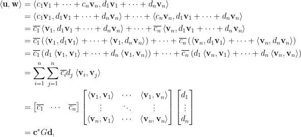 \displaystyle\begin{aligned}  \left\langle\mathbf{u},\mathbf{w}\right\rangle&=\left\langle c_1\mathbf{v}_1+\cdots+c_n\mathbf{v}_n,d_1\mathbf{v}_1+\cdots+d_n\mathbf{v}_n\right\rangle\\  &=\left\langle c_1\mathbf{v}_1,d_1\mathbf{v}_1+\cdots+d_n\mathbf{v}_n\right\rangle+\cdots+\left\langle c_n\mathbf{v}_n,d_1\mathbf{v}_1+\cdots+d_n\mathbf{v}_n\right\rangle\\  &=\overline{c_1}\left\langle \mathbf{v}_1,d_1\mathbf{v}_1+\cdots+d_n\mathbf{v}_n\right\rangle+\cdots+\overline{c_n}\left\langle \mathbf{v}_n,d_1\mathbf{v}_1+\cdots+d_n\mathbf{v}_n\right\rangle\\  &=\overline{c_1}\left(\left\langle \mathbf{v}_1,d_1\mathbf{v}_1\right\rangle+\cdots+\left\langle \mathbf{v}_1,d_n\mathbf{v}_n\right\rangle\right)+\cdots+\overline{c_n}\left(\left\langle \mathbf{v}_n,d_1\mathbf{v}_1\right\rangle+\cdots+\left\langle \mathbf{v}_n,d_n\mathbf{v}_n\right\rangle\right)\\  &=\overline{c_1}\left(d_1\left\langle \mathbf{v}_1,\mathbf{v}_1\right\rangle+\cdots+d_n\left\langle \mathbf{v}_1,\mathbf{v}_n\right\rangle\right)+\cdots+\overline{c_n}\left(d_1\left\langle \mathbf{v}_n,\mathbf{v}_1\right\rangle+\cdots+d_n\left\langle \mathbf{v}_n,\mathbf{v}_n\right\rangle\right)\\  &=\sum_{i=1}^n\sum_{j=1}^n\overline{c_i}d_j\left\langle \mathbf{v}_i,\mathbf{v}_j\right\rangle \\  &=\begin{bmatrix}  \overline{c_1}&\cdots&\overline{c_n}  \end{bmatrix}\begin{bmatrix}  \left\langle \mathbf{v}_1,\mathbf{v}_1\right\rangle&\cdots&\left\langle \mathbf{v}_1,\mathbf{v}_n\right\rangle\\  \vdots&\ddots&\vdots\\  \left\langle \mathbf{v}_n,\mathbf{v}_1\right\rangle&\cdots&\left\langle \mathbf{v}_n,\mathbf{v}_n\right\rangle  \end{bmatrix}\begin{bmatrix}  d_1\\  \vdots\\  d_n  \end{bmatrix}\\  &=\mathbf{c}^\ast G\mathbf{d},\end{aligned}  