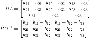 \displaystyle\begin{aligned}  DA&=\begin{bmatrix}  a_{11}-a_{21}&a_{12}-a_{22}&a_{13}-a_{23}\\  a_{21}-a_{31}&a_{22}-a_{32}&a_{23}-a_{33}\\  a_{31}&a_{32}&a_{33}  \end{bmatrix}\\  BD^{-1}&=\begin{bmatrix}  b_{11}&b_{11}+b_{12}&b_{11}+b_{12}+b_{13}\\  b_{21}&b_{21}+b_{22}&b_{21}+b_{22}+b_{23}\\  b_{31}&b_{31}+b_{32}&b_{31}+b_{32}+b_{33}  \end{bmatrix}.  \end{aligned}