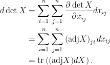 \displaystyle\begin{aligned}  d\det X&=\sum_{i=1}^n\sum_{j=1}^n\frac{\partial \det X}{\partial x_{ij}}dx_{ij}\\  &=\sum_{i=1}^n\sum_{j=1}^n\left(\hbox{adj}X\right)_{ji} dx_{ij}\\  &=\hbox{tr}\left((\hbox{adj}X)dX\right)  .\end{aligned}