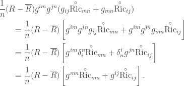 \displaystyle\begin{gathered} \frac{1}{n}(R - \overline R ){g^{im}}{g^{jn}}({g_{ij}}{{\mathop {{\text{Ric}}}\limits^ \circ }_{mn}} + {g_{mn}}{{\mathop {{\text{Ric}}}\limits^ \circ} _{ij}}) \hfill \\ \qquad= \frac{1}{n}(R - \overline R )\left[ {{g^{im}}{g^{jn}}{g_{ij}}{{\mathop {{\text{Ric}}}\limits^ \circ }_{mn}} + {g^{im}}{g^{jn}}{g_{mn}}{{\mathop {{\text{Ric}}}\limits^ \circ }_{ij}}} \right] \hfill \\ \qquad= \frac{1}{n}(R - \overline R )\left[ {{g^{im}}\delta _i^n{{\mathop {{\text{Ric}}}\limits^ \circ }_{mn}} + \delta _n^i{g^{jn}}{{\mathop {{\text{Ric}}}\limits^ \circ }_{ij}}} \right] \hfill \\ \qquad= \frac{1}{n}(R - \overline R )\left[ {{g^{mn}}{{\mathop {{\text{Ric}}}\limits^ \circ }_{mn}} + {g^{ij}}{{\mathop {{\text{Ric}}}\limits^ \circ }_{ij}}} \right]. \hfill \\ \end{gathered}