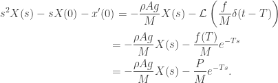 \displaystyle\begin{gathered} {s^2}X(s) - sX(0) - x'(0) = - \frac{{\rho Ag}}{M}X(s) - \mathcal L\left( {\frac{f}{M}\delta (t - T)} \right) \hfill \\\qquad\qquad\qquad\qquad\qquad= - \frac{{\rho Ag}}{M}X(s) - \frac{{f(T)}}{M}{e^{ - Ts}} \hfill \\ \qquad\qquad\qquad\qquad\qquad= - \frac{{\rho Ag}}{M}X(s) - \frac{P}{M}{e^{ - Ts}}. \hfill \\ \end{gathered}
