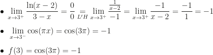 \displaystyle\bullet~\lim_{x\rightarrow3^+}\dfrac{\ln(x-2)}{3-x}=\dfrac00\underset{L'H}=\lim_{x\rightarrow3^+}\dfrac{\frac1{x-2}}{-1}=\lim_{x\rightarrow3^+}\dfrac{-1}{x-2}=\dfrac{-1}1=-1\\\\\bullet~\lim_{x\rightarrow3^-}\cos(\pi x)=\cos(3\pi)=-1\\\\\bullet~f(3)=\cos(3\pi)=-1