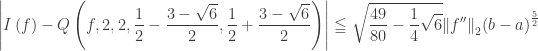 \displaystyle\left| {I\left( f \right) - Q\left( {f,2,2,\frac{1}{2} - \frac{{3 - \sqrt 6 }}{2},\frac{1}{2} + \frac{{3 - \sqrt 6 }}{2}} \right)} \right| \leqq \sqrt {\frac{{49}}{{80}} - \frac{1}{4}\sqrt 6 } {\left\| {f''} \right\|_2}{\left( {b - a} \right)^{\frac{5}{2}}}