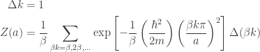 \displaystyle{ \begin{aligned}   \Delta k &= 1 \\  Z(a) &= \frac{1}{\beta} \sum_{\beta k = \beta, 2\beta, ...} \exp\left[- \frac{1}{\beta} \left( \frac{\hbar^2}{2m} \right) \left(\frac{\beta k \pi}{a} \right)^2 \right] \Delta (\beta k) \\   \end{aligned}}