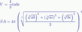 \displaystyle{V}=\frac{4}{3}\pi{a}{b}{c}\\[0.5 em]{SA}={4}\pi\left(\sqrt[5]{\frac{\left(\sqrt[3]{{a}{b}}\right)^{5}+\left(\sqrt[3]{{a}{c}}\right)^{5}+\left(\sqrt[3]{{b}{c}}\right)^{5}}{3}}\;\right)^{3} 