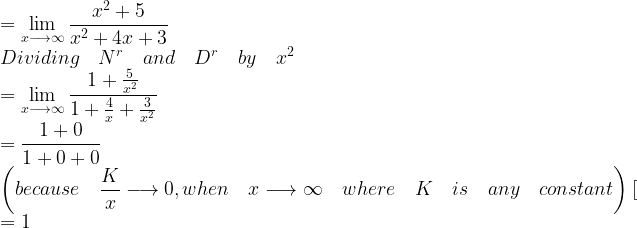 \displaystyle =\lim _{ x\longrightarrow \infty }{ \frac { { x }^{ 2 }+5 }{ { x }^{ 2 }+4x+3 } } \\ Dividing\quad { N }^{ r }\quad and\quad { D }^{ r }\quad by\quad { x }^{ 2 }\\ =\lim _{ x\longrightarrow \infty }{ \frac { 1+\frac { 5 }{ { x }^{ 2 } } }{ 1+\frac { 4 }{ x } +\frac { 3 }{ { x }^{ 2 } } } } \\ =\frac { 1+0 }{ 1+0+0 } \\ \left( because\quad \frac { K }{ x } \longrightarrow 0,when\quad x\longrightarrow \infty \quad where\quad K\quad is\quad any\quad constant \right) [\\ =1 