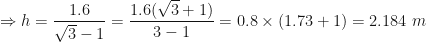 \displaystyle \Rightarrow h =  \frac{1.6}{\sqrt{3}-1} = \frac{1.6 (\sqrt{3}+1)}{3 - 1}  = 0.8 \times (1.73+1) = 2.184 \ m 