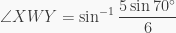 \displaystyle \angle XWY = \sin^{-1} \frac{5\sin{70^\circ}}{6}