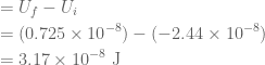 \displaystyle \begin{aligned}&={{U}_{f}}-{{U}_{i}}\\&=(0.725\times {{10}^{{-8}}})-(-2.44\times {{10}^{{-8}}})\\&=3.17\times {{10}^{{-8}}}\text{ J}\end{aligned}