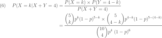 \displaystyle \begin{aligned}(6) \ \ \ \  P(X=k \lvert X+Y=4)&=\frac{P(X=k) \times P(Y=4-k)}{P(X+Y=4)} \\&=\frac{\displaystyle \binom{5}{k} p^k (1-p)^{5-k} \times \binom{5}{4-k} p^{4-k} (1-p)^{5-(4-k)}}{\displaystyle  \binom{10}{4} p^4 \ (1-p)^{6}}   \end{aligned}