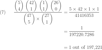 \displaystyle \begin{aligned}(7) \ \ \ \ \   \frac{\displaystyle \binom{5}{4} \ \binom{42}{1} \ \binom{1}{1} \ \binom{26}{0}}{\displaystyle \binom{47}{5} \times \binom{27}{1}}&=\frac{5 \times 42 \times 1 \times 1}{41416353} \\&=\frac{1}{197220.7286} \\&\text{ } \\&=\text{1 out of 197,221}  \end{aligned}