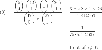 \displaystyle \begin{aligned}(8) \ \ \ \ \   \frac{\displaystyle \binom{5}{4} \ \binom{42}{1} \ \binom{1}{0} \ \binom{26}{1}}{\displaystyle \binom{47}{5} \times \binom{27}{1}}&=\frac{5 \times 42 \times 1 \times 26}{41416353} \\&=\frac{1}{7585.412637} \\&\text{ } \\&=\text{1 out of 7,585}  \end{aligned}
