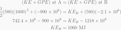\displaystyle \begin{aligned}(KE+GPE)\text{ at A}&=(KE+GPE)\text{ at B}\\\frac{1}{2}(580){{(1600)}^{2}}+(-900\times {{10}^{6}})&=K{{E}_{B}}+(580)(-2.1\times {{10}^{6}})\\742.4\times {{10}^{6}}-900\times {{10}^{6}}&=K{{E}_{B}}-1218\times {{10}^{6}}\\K{{E}_{B}}&=1060\text{ MJ}\end{aligned}