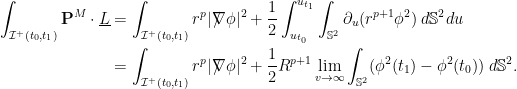 \displaystyle \begin{aligned}\int_{\mathcal{I}^+(t_0,t_1)} {\bf P}^M\cdot \underline L &= \int_{\mathcal{I}^+(t_0,t_1)} r^p |\nabla\hspace{-.118in} / \hspace{.04in}\phi|^2 +\frac12 \int_{u_{t_0}}^{u_{t_1}} \int_{\mathbb{S}^2} \partial_u ( r^{p+1} \phi^2) \; d\mathbb{S}^2 du \\ &= \int_{\mathcal{I}^+(t_0,t_1)} r^p |\nabla\hspace{-.118in} / \hspace{.04in}\phi|^2 + \frac12R^{p+1} \lim_{v\rightarrow \infty}\int_{\mathbb{S}^2} ( \phi^2 (t_1) - \phi^2(t_0)) \; d\mathbb{S}^2 . \end{aligned}