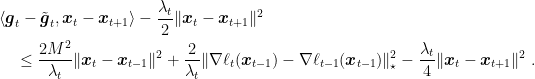 \displaystyle \begin{aligned} &\langle {\boldsymbol g}_t-\tilde{{\boldsymbol g}}_t,{\boldsymbol x}_t-{\boldsymbol x}_{t+1}\rangle -\frac{\lambda_t}{2} \|{\boldsymbol x}_t-{\boldsymbol x}_{t+1}\|^2\\ &\quad \leq \frac{2M^2}{\lambda_t} \|{\boldsymbol x}_t-{\boldsymbol x}_{t-1}\|^2 + \frac{2}{\lambda_t} \|\nabla \ell_t({\boldsymbol x}_{t-1})-\nabla \ell_{t-1}({\boldsymbol x}_{t-1})\|^2_\star -\frac{\lambda_t}{4} \|{\boldsymbol x}_t-{\boldsymbol x}_{t+1}\|^2~. \end{aligned}