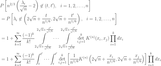 \displaystyle \begin{aligned} & P\left[n^{2/3}\left(\frac{\lambda_i}{\sqrt{n}}-2\right) \not\in (t,t'), \ \ i=1,2, \ldots, n\right] \\ & = P\left[\lambda_i \not\in \left(2\sqrt{n}+\frac{t}{n^{1/6}},2\sqrt{n}+\frac{t'}{n^{1/6}}\right), \ \ i=1,2, \ldots, n \right] \\ & = 1+\sum_{k=1}^{\infty} \frac{(-1)^k}{k!}\int\limits_{2\sqrt{n}+\frac{t}{n^{1/6}}}^{2\sqrt{n}+\frac{t'}{n^{1/6}}}\cdots\int\limits_{2\sqrt{n}+\frac{t}{n^{1/6}}}^{2\sqrt{n}+\frac{t'}{n^{1/6}}} \det_{i,j=1}^k K^{(n)}(x_i,x_j)\prod_{i=1}^{k}dx_i \\ & = 1+\sum_{k=1}^{\infty} \frac{(-1)^k}{k!} \int_{t}^{t'}\cdots\int_{t}^{t'} \det_{i,j=1}^k \left[\frac1{n^{1/6}}K^{(n)}\left(2\sqrt{n}+\frac{x_i}{n^{1/6}},2\sqrt{n}+\frac{x_j}{n^{1/6}}\right)\right]\prod_{i=1}^k dx_i \end{aligned}