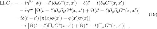 \displaystyle \begin{aligned} \square_x G_F=&-i\eta^{00}\left[\delta(t-t')\partial_0 G^+\!(x,x')-\delta(t'-t)\partial_0 G^-\!(x,x')\right]\\ &-i\eta^{\mu\nu}\left[\Theta(t-t')\partial_\mu\partial_\nu G^+\!(x,x')+\Theta(t'-t)\partial_\mu\partial_\nu G^-\!(x,x')\right]\\ =&\,\,i\delta(t-t')\left[\pi(x)\phi(x')-\phi(x')\pi(x)\right]\\ &-i\left[\Theta(t-t')\square_x G^+\!(x,x')+\Theta(t'-t)\square_x G^-\!(x,x')\right]~, \end{aligned} \ \ \ \ \ (19)