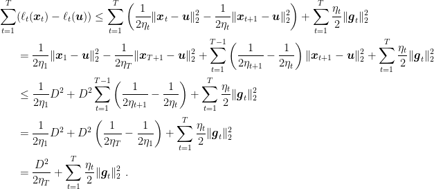 \displaystyle \begin{aligned} \sum_{t=1}^T &(\ell_t({\boldsymbol x}_t) - \ell_t({\boldsymbol u})) \leq \sum_{t=1}^T \left(\frac{1}{2\eta_t}\|{\boldsymbol x}_{t}-{\boldsymbol u}\|^2_2 - \frac{1}{2\eta_t}\|{\boldsymbol x}_{t+1}-{\boldsymbol u}\|^2_2\right) + \sum_{t=1}^T \frac{\eta_t}{2} \|{\boldsymbol g}_t\|^2_2 \\ &= \frac{1}{2\eta_1}\|{\boldsymbol x}_{1}-{\boldsymbol u}\|^2_2 - \frac{1}{2\eta_T} \|{\boldsymbol x}_{T+1}-{\boldsymbol u}\|^2_2 + \sum_{t=1}^{T-1} \left(\frac{1}{2\eta_{t+1}}-\frac{1}{2\eta_t}\right)\|{\boldsymbol x}_{t+1}-{\boldsymbol u}\|^2_2 + \sum_{t=1}^T \frac{\eta_t}{2} \|{\boldsymbol g}_t\|^2_2 \\ &\leq \frac{1}{2\eta_1} D^2 + D^2 \sum_{t=1}^{T-1} \left(\frac{1}{2\eta_{t+1}}-\frac{1}{2\eta_{t}}\right) + \sum_{t=1}^T \frac{\eta_t}{2} \|{\boldsymbol g}_t\|^2_2 \\ &= \frac{1}{2\eta_1} D^2 + D^2 \left(\frac{1}{2\eta_{T}}-\frac{1}{2\eta_1}\right) + \sum_{t=1}^T \frac{\eta_t}{2} \|{\boldsymbol g}_t\|^2_2 \\ &= \frac{D^2}{2\eta_{T}} + \sum_{t=1}^T \frac{\eta_t}{2} \|{\boldsymbol g}_t\|^2_2~. \end{aligned}