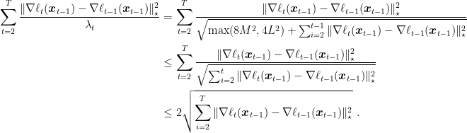 \displaystyle \begin{aligned} \sum_{t=2}^T \frac{\|\nabla \ell_t({\boldsymbol x}_{t-1})-\nabla \ell_{t-1}({\boldsymbol x}_{t-1})\|^2_\star}{\lambda_t} &= \sum_{t=2}^T \frac{\|\nabla \ell_t({\boldsymbol x}_{t-1})-\nabla \ell_{t-1}({\boldsymbol x}_{t-1})\|^2_\star}{\sqrt{\max(8M^2 ,4L^2) + \sum_{i=2}^{t-1} \|\nabla \ell_t({\boldsymbol x}_{t-1})-\nabla \ell_{t-1}({\boldsymbol x}_{t-1})\|^2_\star}} \\ &\leq \sum_{t=2}^T \frac{\|\nabla \ell_t({\boldsymbol x}_{t-1})-\nabla \ell_{t-1}({\boldsymbol x}_{t-1})\|^2_\star}{\sqrt{\sum_{i=2}^{t} \|\nabla \ell_t({\boldsymbol x}_{t-1})-\nabla \ell_{t-1}({\boldsymbol x}_{t-1})\|^2_\star}} \\ &\leq 2\sqrt{\sum_{i=2}^{T} \|\nabla \ell_t({\boldsymbol x}_{t-1})-\nabla \ell_{t-1}({\boldsymbol x}_{t-1})\|^2_\star}~. \end{aligned}