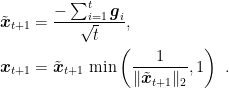 \displaystyle \begin{aligned} \tilde{{\boldsymbol x}}_{t+1} &= \frac{-\sum_{i=1}^t {\boldsymbol g}_i}{\sqrt{t}},\\ {\boldsymbol x}_{t+1} &= \tilde{{\boldsymbol x}}_{t+1} \, \min\left(\frac{1}{\|\tilde{{\boldsymbol x}}_{t+1}\|_2},1\right)~. \end{aligned}