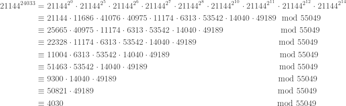 \displaystyle \begin{aligned} 21144^{24033} &=21144^{2^0} \cdot 21144^{2^5} \cdot 21144^{2^6} \cdot 21144^{2^7} \cdot 21144^{2^{8}} \cdot 21144^{2^{10}} \cdot 21144^{2^{11}} \cdot 21144^{2^{12}} \cdot 21144^{2^{14}} \\&\equiv 21144 \cdot 11686 \cdot 41076 \cdot 40975 \cdot 11174 \cdot 6313 \cdot 53542 \cdot 14040 \cdot 49189 \ \ \text{mod} \ 55049 \\&\equiv 25665 \cdot 40975 \cdot 11174 \cdot 6313 \cdot 53542 \cdot 14040 \cdot 49189 \ \ \ \ \ \ \ \ \ \ \ \ \ \ \ \ \ \ \ \ \ \text{mod} \ 55049 \\&\equiv 22328 \cdot 11174 \cdot 6313 \cdot 53542 \cdot 14040 \cdot 49189 \ \ \ \ \ \ \ \ \ \ \ \ \ \ \ \ \ \ \ \ \ \ \ \ \ \ \ \ \ \ \text{mod} \ 55049 \\&\equiv 11004 \cdot 6313 \cdot 53542 \cdot 14040 \cdot 49189 \ \ \ \ \ \ \ \ \ \ \ \ \ \ \ \ \ \ \ \ \ \ \ \ \ \ \ \ \ \ \ \ \ \ \ \ \ \ \ \ \text{mod} \ 55049 \\&\equiv 51463 \cdot 53542 \cdot 14040 \cdot 49189 \ \ \ \ \ \ \ \ \ \ \ \ \ \ \ \ \ \ \ \ \ \ \ \ \ \ \ \ \ \ \ \ \ \ \ \ \ \ \ \ \ \ \ \ \ \ \ \ \text{mod} \ 55049 \\&\equiv 9300 \cdot 14040 \cdot 49189 \ \ \ \ \ \ \ \ \ \ \ \ \ \ \ \ \ \ \ \ \ \ \ \ \ \ \ \ \ \ \ \ \ \ \ \ \ \ \  \ \ \ \ \ \ \ \ \ \ \ \ \ \ \ \ \ \ \ \ \text{mod} \ 55049 \\&\equiv 50821 \cdot 49189 \ \ \ \ \ \ \ \ \ \ \ \ \ \ \ \ \ \ \ \ \ \ \ \ \ \ \ \ \ \ \ \ \ \ \ \ \ \ \ \ \ \ \ \ \ \ \ \ \ \ \ \ \ \ \ \ \ \ \ \ \ \ \ \ \ \ \ \text{mod} \ 55049 \\&\equiv 4030 \ \ \ \ \ \ \ \ \ \ \ \ \ \ \ \ \ \ \ \ \ \ \ \ \ \ \ \ \ \ \ \ \ \ \ \ \ \ \ \ \ \ \ \ \ \ \ \ \ \ \ \ \ \ \ \ \ \ \ \ \ \ \ \ \ \ \ \ \ \ \ \ \ \ \ \ \ \ \text{mod} \ 55049   \end{aligned}