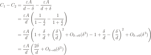 \displaystyle \begin{aligned} C_1 - C_2 &= \frac{\varepsilon A}{d - \delta} - \frac{\varepsilon A}{d + \delta} \\ &= \frac{\varepsilon A}{d} \left ( \frac{1}{1 - \frac{\delta}{d}} - \frac{1}{1 + \frac{\delta}{d}} \right ) \\ &= \frac{\varepsilon A}{d} \left ( 1 + \frac{\delta}{d} + \left ( \frac{\delta}{d} \right )^2 + O_{\delta \to 0}(\delta^3) - 1 + \frac{\delta}{d} - \left ( \frac{\delta}{d} \right )^2 + O_{\delta \to 0}(\delta^3) \right ) \\ &= \frac{\varepsilon A}{d} \left ( \frac{2\delta}{d} + O_{\delta \to 0}(\delta^3) \right ) \end{aligned}