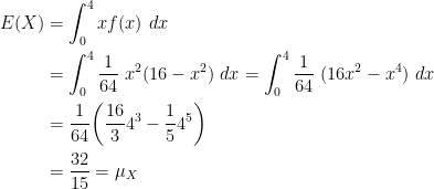 \displaystyle \begin{aligned} E(X)&=\int_0^4 x f(x) \ dx \\&=\int_0^4 \frac{1}{64} \ x^2 (16-x^2) \ dx=\int_0^4 \frac{1}{64} \ (16x^2-x^4) \ dx\\&=\frac{1}{64} \biggl(\frac{16}{3} 4^3-\frac{1}{5} 4^5 \biggr)  \\&=\frac{32}{15}=\mu_X  \end{aligned}