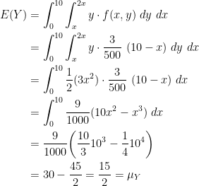 \displaystyle \begin{aligned} E(Y)&=\int_0^{10} \int_x^{2x} y \cdot f(x, y) \ dy \ dx \\&=\int_0^{10} \int_x^{2x} y \cdot \frac{3}{500} \ (10-x) \ dy \ dx \\&=\int_0^{10}\frac{1}{2} (3x^2) \cdot \frac{3}{500} \ (10-x) \ dx \\&=\int_0^{10} \frac{9}{1000} (10x^2-x^3) \ dx \\&=\frac{9}{1000} \biggl( \frac{10}{3} 10^3 - \frac{1}{4} 10^4 \biggr)\\&=30-\frac{45}{2}=\frac{15}{2}=\mu_Y \end{aligned}