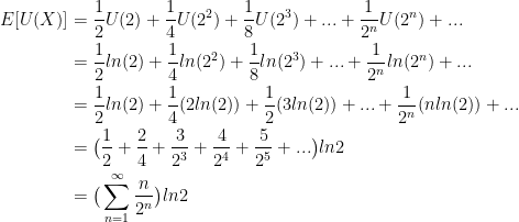 \displaystyle \begin{aligned} E[U(X)] &= \frac{1}{2} U(2) + \frac{1}{4} U(2^2) + \frac{1}{8} U(2^3) + ... + \frac{1}{2^n} U(2^n) + ... \\& = \frac{1}{2} ln(2) + \frac{1}{4} ln(2^2) + \frac{1}{8} ln(2^3) + ... + \frac{1}{2^n} ln(2^n) + ... \\& = \frac{1}{2} ln(2) + \frac{1}{4} (2 ln(2)) + \frac{1}{2} (3 ln(2)) + ... + \frac{1}{2^n} (nln(2)) + ... \\ & = \big (\frac{1}{2} + \frac{2}{4} + \frac{3}{2^3} + \frac{4}{2^4} + \frac{5}{2^5} + ... \big) ln2 \\&= \big( \sum_{n=1}^{\infty} \frac{n}{2^n} \big) ln2 \end{aligned}