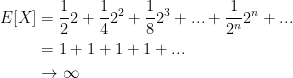 \displaystyle \begin{aligned} E[X] &= \frac{1}{2} 2 + \frac{1}{4} 2^2 + \frac{1}{8} 2^3 + ... + \frac{1}{2^n} 2^n + ... \\& = 1 + 1 + 1 + 1 + ... \\& \to \infty \end{aligned}