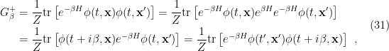 \displaystyle \begin{aligned} G_\beta^+&=\frac{1}{Z}\mathrm{tr}\left[e^{-\beta H}\phi(t,\mathbf{x})\phi(t,\mathbf{x}')\right] =\frac{1}{Z}\mathrm{tr}\left[e^{-\beta H}\phi(t,\mathbf{x})e^{\beta H}e^{-\beta H}\phi(t,\mathbf{x}')\right]\\ &=\frac{1}{Z}\mathrm{tr}\left[\phi(t+i\beta,\mathbf{x})e^{-\beta H}\phi(t,\mathbf{x}')\right] =\frac{1}{Z}\mathrm{tr}\left[e^{-\beta H}\phi(t',\mathbf{x}')\phi(t+i\beta,\mathbf{x})\right]~, \end{aligned} \ \ \ \ \ (31)
