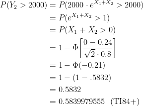 \displaystyle \begin{aligned} P(Y_2>2000)&=P(2000 \cdot e^{X_1+X_2}>2000) \\&=P(e^{X_1+X_2}>1) \\&=P(X_1+X_2>0) \\&=1-\Phi \biggl[\frac{0-0.24}{\sqrt{2} \cdot 0.8} \biggr] \\&=1-\Phi(-0.21)\\&=1-(1-.5832)\\&=0.5832 \\&=0.5839979555 \ \ (\text{TI84+}) \end{aligned}